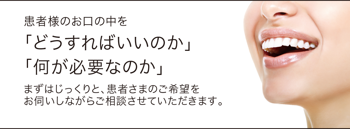 患者様のお口の中を「どうすればいいのか」「何が必要なのか」まずはじっくりと、患者さまのご希望を お伺いしながらご相談させていただきます。