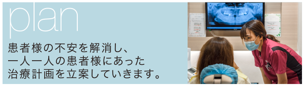 plan:患者様の不安を解消し、 一人一人の患者様にあった 治療計画を立案していきます。