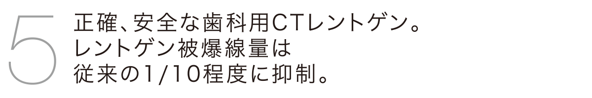 正確、安全な歯科用CTレントゲン。レントゲン被爆線量は従来の1/10程度に抑制。